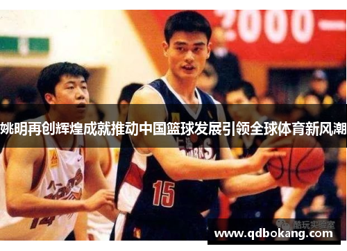 姚明再创辉煌成就推动中国篮球发展引领全球体育新风潮