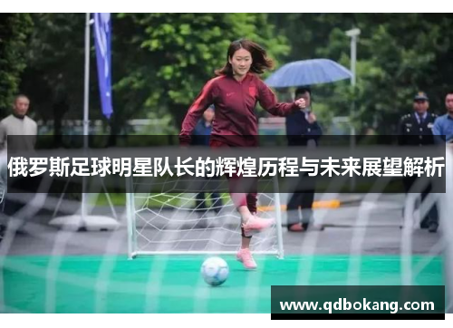 俄罗斯足球明星队长的辉煌历程与未来展望解析